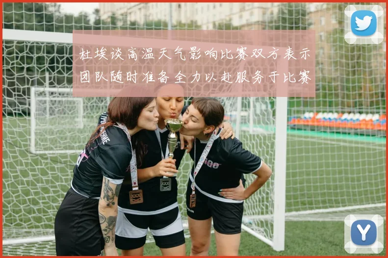 杜埃谈高温天气影响比赛双方表示团队随时准备全力以赴服务于比赛