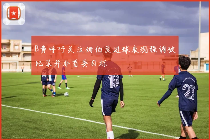 B费呼吁关注姆伯莫进球表现强调破纪录并非首要目标