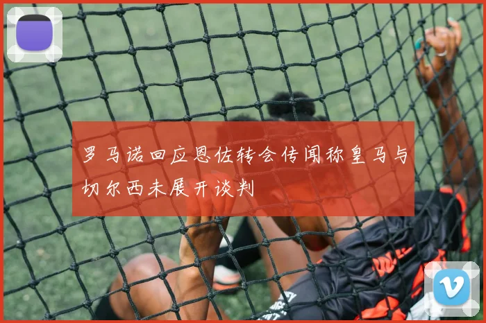 罗马诺回应恩佐转会传闻称皇马与切尔西未展开谈判