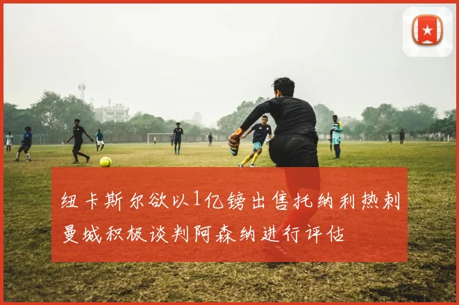纽卡斯尔欲以1亿镑出售托纳利热刺曼城积极谈判阿森纳进行评估