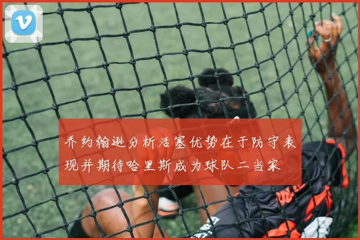 乔约翰逊分析活塞优势在于防守表现并期待哈里斯成为球队二当家