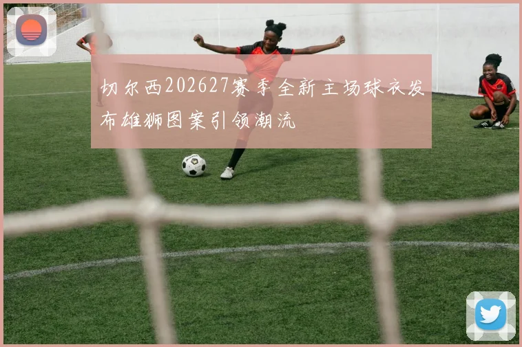 切尔西202627赛季全新主场球衣发布雄狮图案引领潮流