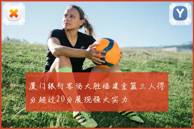 厦门银行客场大胜福建金篮三人得分超过20分展现强大实力