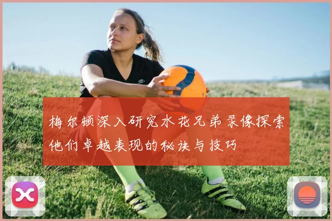 梅尔顿深入研究水花兄弟录像探索他们卓越表现的秘诀与技巧