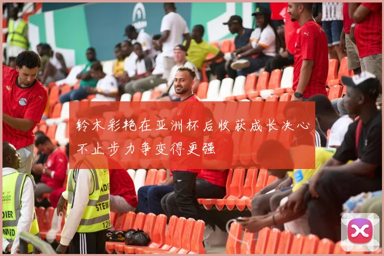 铃木彩艳在亚洲杯后收获成长决心不止步力争变得更强