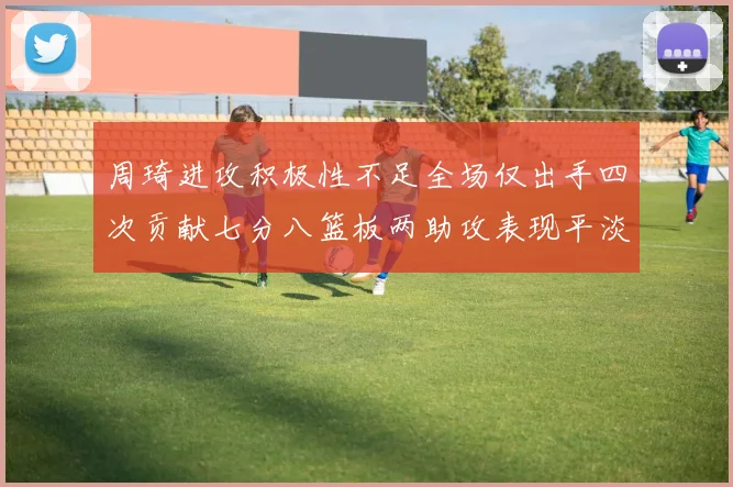 周琦进攻积极性不足全场仅出手四次贡献七分八篮板两助攻表现平淡