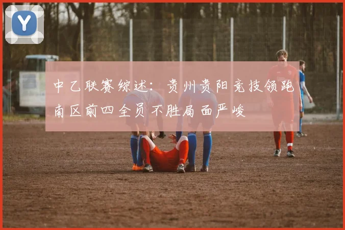 中乙联赛综述：贵州贵阳竞技领跑南区前四全员不胜局面严峻