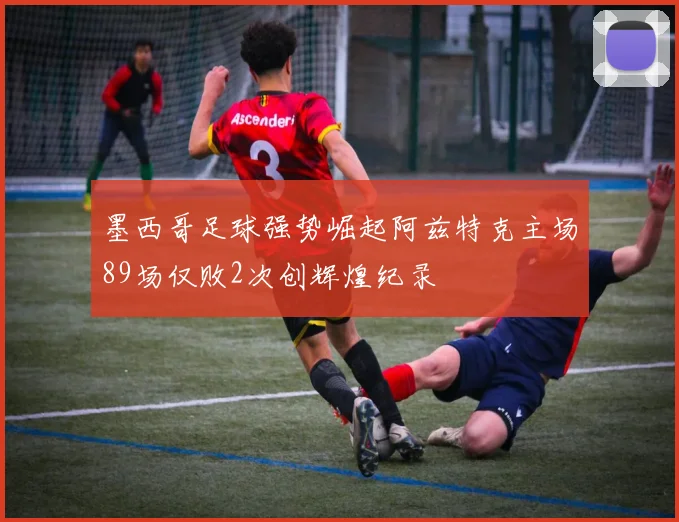 墨西哥足球强势崛起阿兹特克主场89场仅败2次创辉煌纪录