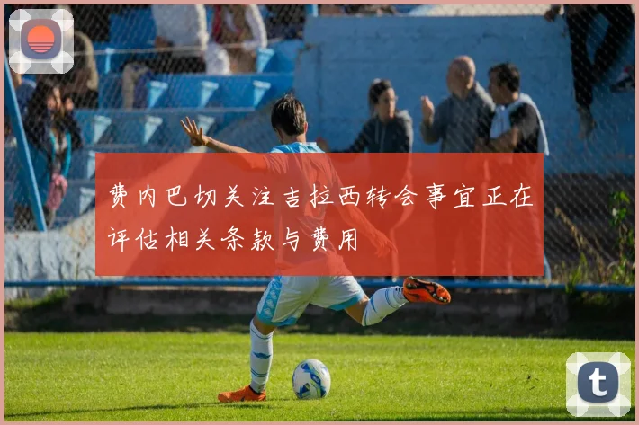 费内巴切关注吉拉西转会事宜正在评估相关条款与费用