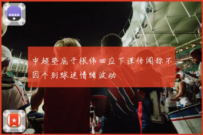 中超垫底于根伟回应下课传闻称不因个别球迷情绪波动