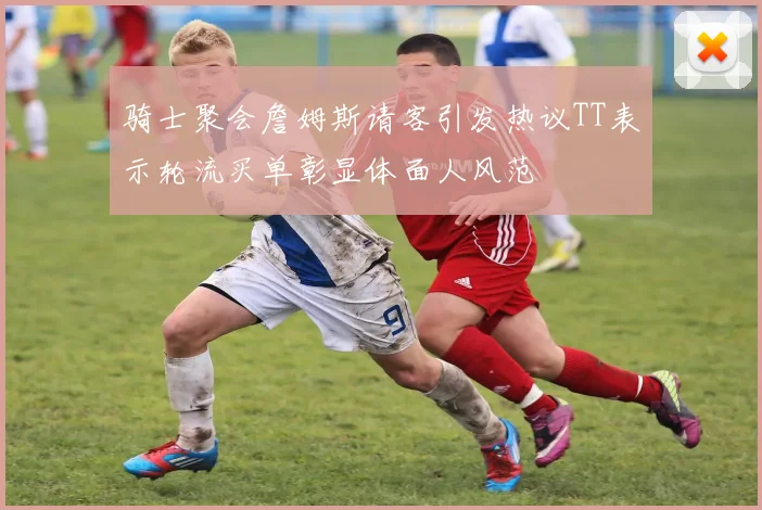 骑士聚会詹姆斯请客引发热议TT表示轮流买单彰显体面人风范