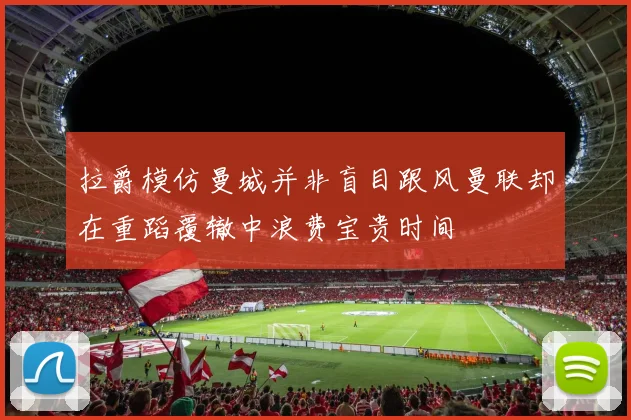 拉爵模仿曼城并非盲目跟风曼联却在重蹈覆辙中浪费宝贵时间