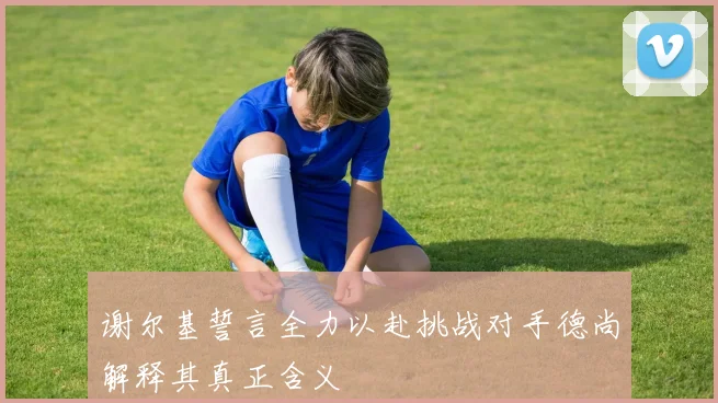 谢尔基誓言全力以赴挑战对手德尚解释其真正含义