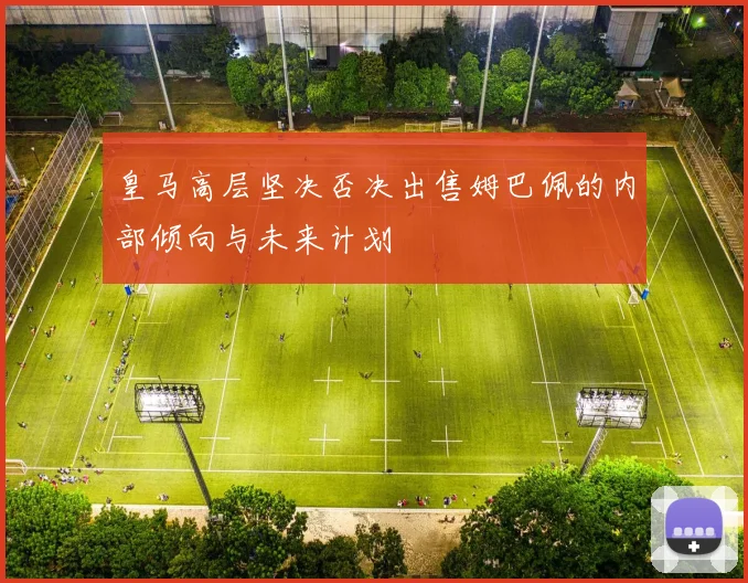 皇马高层坚决否决出售姆巴佩的内部倾向与未来计划
