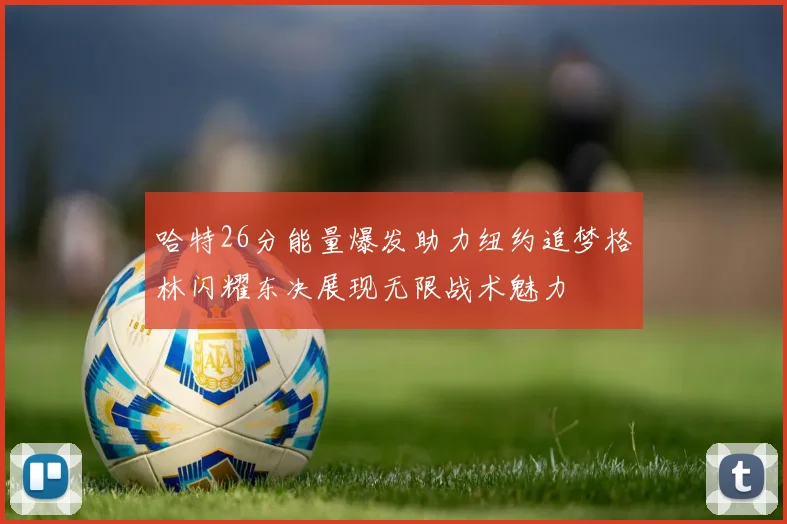 哈特26分能量爆发助力纽约追梦格林闪耀东决展现无限战术魅力