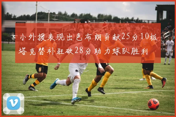 小外援表现出色布朗贡献25分10板塔克替补狂砍28分助力球队胜利