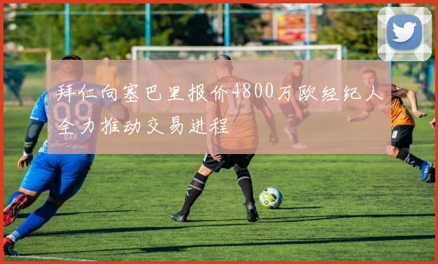 拜仁向塞巴里报价4800万欧经纪人全力推动交易进程