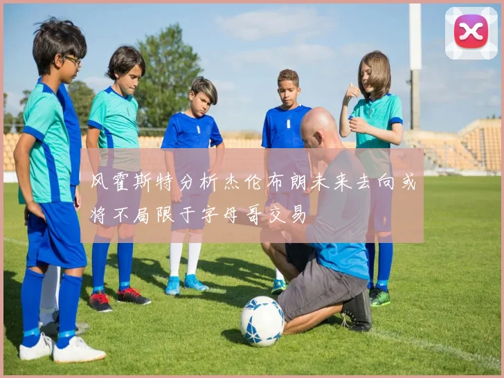 风霍斯特分析杰伦布朗未来去向或将不局限于字母哥交易
