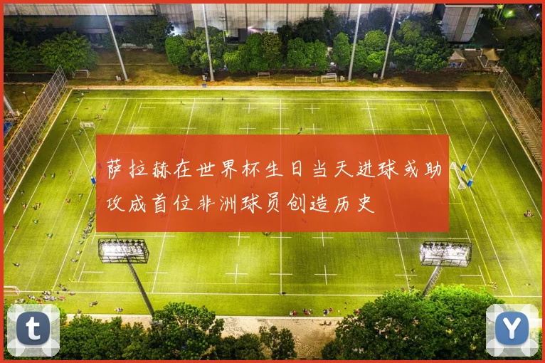 萨拉赫在世界杯生日当天进球或助攻成首位非洲球员创造历史